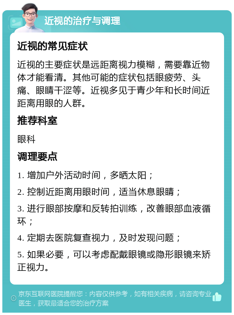 近视的治疗与调理 近视的常见症状 近视的主要症状是远距离视力模糊，需要靠近物体才能看清。其他可能的症状包括眼疲劳、头痛、眼睛干涩等。近视多见于青少年和长时间近距离用眼的人群。 推荐科室 眼科 调理要点 1. 增加户外活动时间，多晒太阳； 2. 控制近距离用眼时间，适当休息眼睛； 3. 进行眼部按摩和反转拍训练，改善眼部血液循环； 4. 定期去医院复查视力，及时发现问题； 5. 如果必要，可以考虑配戴眼镜或隐形眼镜来矫正视力。