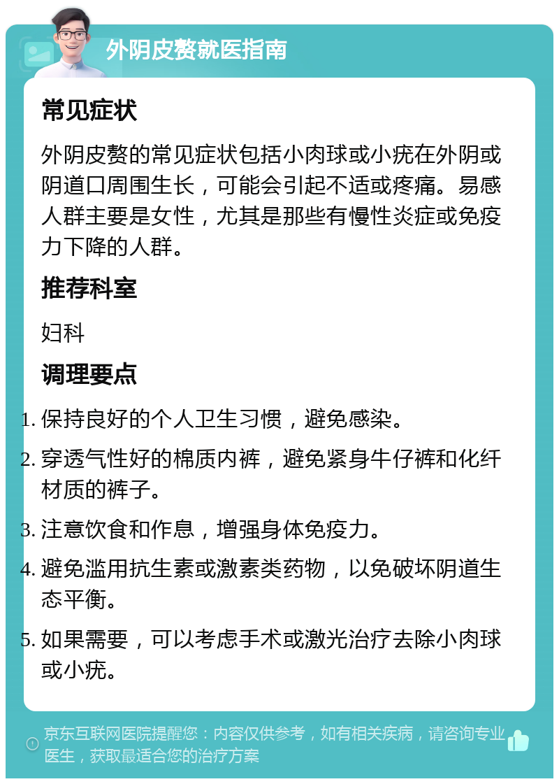 外阴皮赘就医指南 常见症状 外阴皮赘的常见症状包括小肉球或小疣在外阴或阴道口周围生长，可能会引起不适或疼痛。易感人群主要是女性，尤其是那些有慢性炎症或免疫力下降的人群。 推荐科室 妇科 调理要点 保持良好的个人卫生习惯，避免感染。 穿透气性好的棉质内裤，避免紧身牛仔裤和化纤材质的裤子。 注意饮食和作息，增强身体免疫力。 避免滥用抗生素或激素类药物，以免破坏阴道生态平衡。 如果需要，可以考虑手术或激光治疗去除小肉球或小疣。