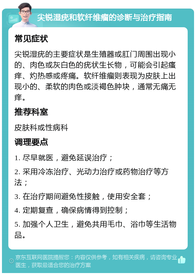 尖锐湿疣和软纤维瘤的诊断与治疗指南 常见症状 尖锐湿疣的主要症状是生殖器或肛门周围出现小的、肉色或灰白色的疣状生长物，可能会引起瘙痒、灼热感或疼痛。软纤维瘤则表现为皮肤上出现小的、柔软的肉色或淡褐色肿块，通常无痛无痒。 推荐科室 皮肤科或性病科 调理要点 1. 尽早就医，避免延误治疗； 2. 采用冷冻治疗、光动力治疗或药物治疗等方法； 3. 在治疗期间避免性接触，使用安全套； 4. 定期复查，确保病情得到控制； 5. 加强个人卫生，避免共用毛巾、浴巾等生活物品。