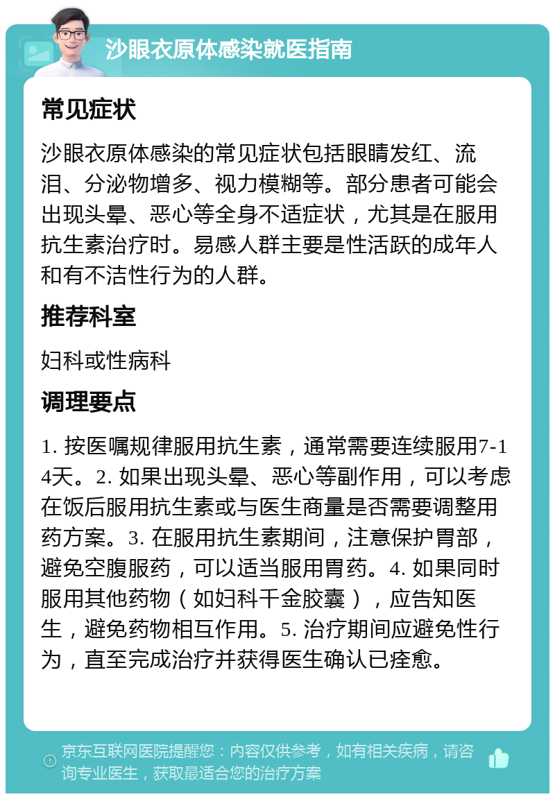 沙眼衣原体感染就医指南 常见症状 沙眼衣原体感染的常见症状包括眼睛发红、流泪、分泌物增多、视力模糊等。部分患者可能会出现头晕、恶心等全身不适症状，尤其是在服用抗生素治疗时。易感人群主要是性活跃的成年人和有不洁性行为的人群。 推荐科室 妇科或性病科 调理要点 1. 按医嘱规律服用抗生素，通常需要连续服用7-14天。2. 如果出现头晕、恶心等副作用，可以考虑在饭后服用抗生素或与医生商量是否需要调整用药方案。3. 在服用抗生素期间，注意保护胃部，避免空腹服药，可以适当服用胃药。4. 如果同时服用其他药物（如妇科千金胶囊），应告知医生，避免药物相互作用。5. 治疗期间应避免性行为，直至完成治疗并获得医生确认已痊愈。