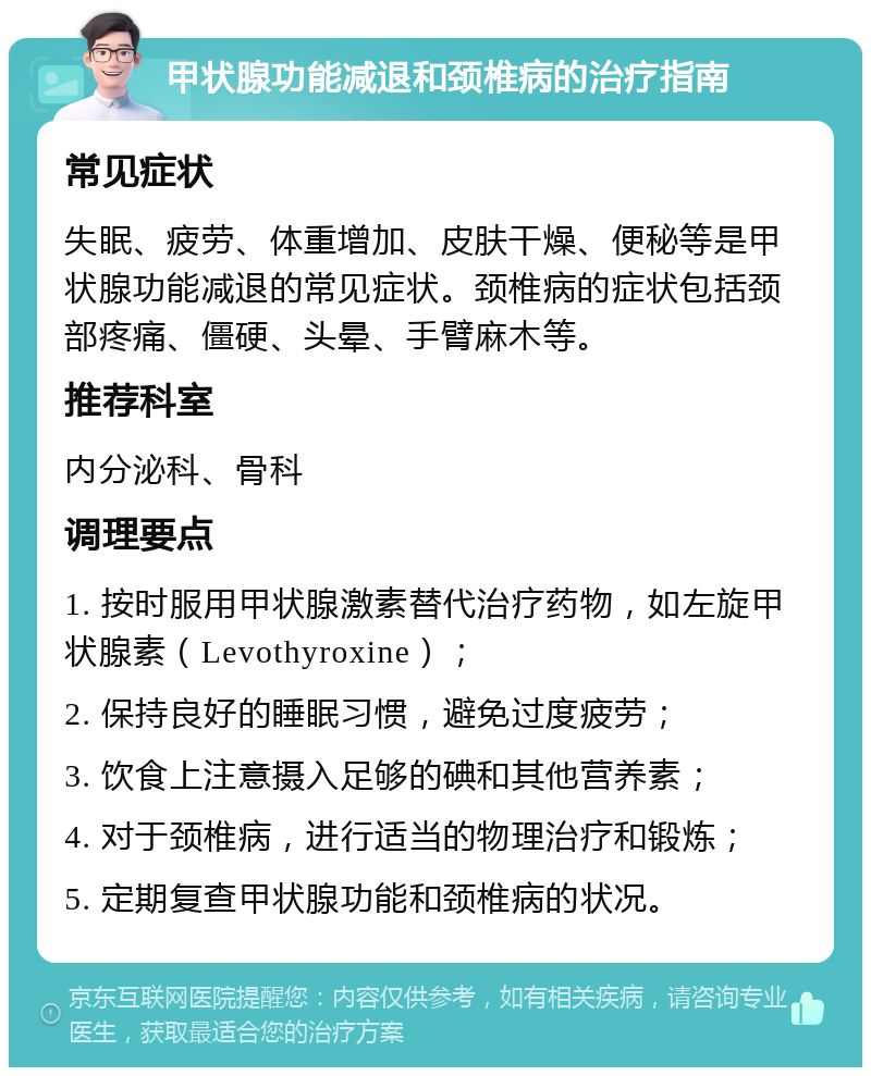 甲状腺功能减退和颈椎病的治疗指南 常见症状 失眠、疲劳、体重增加、皮肤干燥、便秘等是甲状腺功能减退的常见症状。颈椎病的症状包括颈部疼痛、僵硬、头晕、手臂麻木等。 推荐科室 内分泌科、骨科 调理要点 1. 按时服用甲状腺激素替代治疗药物，如左旋甲状腺素（Levothyroxine）； 2. 保持良好的睡眠习惯，避免过度疲劳； 3. 饮食上注意摄入足够的碘和其他营养素； 4. 对于颈椎病，进行适当的物理治疗和锻炼； 5. 定期复查甲状腺功能和颈椎病的状况。