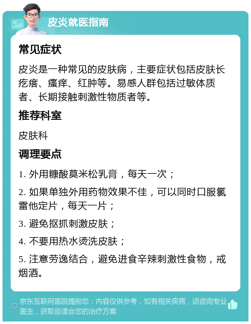 皮炎就医指南 常见症状 皮炎是一种常见的皮肤病，主要症状包括皮肤长疙瘩、瘙痒、红肿等。易感人群包括过敏体质者、长期接触刺激性物质者等。 推荐科室 皮肤科 调理要点 1. 外用糠酸莫米松乳膏，每天一次； 2. 如果单独外用药物效果不佳，可以同时口服氯雷他定片，每天一片； 3. 避免抠抓刺激皮肤； 4. 不要用热水烫洗皮肤； 5. 注意劳逸结合，避免进食辛辣刺激性食物，戒烟酒。