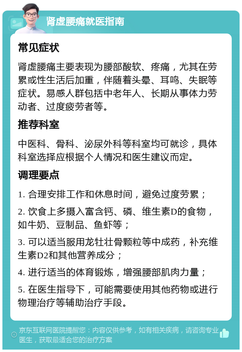 肾虚腰痛就医指南 常见症状 肾虚腰痛主要表现为腰部酸软、疼痛，尤其在劳累或性生活后加重，伴随着头晕、耳鸣、失眠等症状。易感人群包括中老年人、长期从事体力劳动者、过度疲劳者等。 推荐科室 中医科、骨科、泌尿外科等科室均可就诊，具体科室选择应根据个人情况和医生建议而定。 调理要点 1. 合理安排工作和休息时间，避免过度劳累； 2. 饮食上多摄入富含钙、磷、维生素D的食物，如牛奶、豆制品、鱼虾等； 3. 可以适当服用龙牡壮骨颗粒等中成药，补充维生素D2和其他营养成分； 4. 进行适当的体育锻炼，增强腰部肌肉力量； 5. 在医生指导下，可能需要使用其他药物或进行物理治疗等辅助治疗手段。