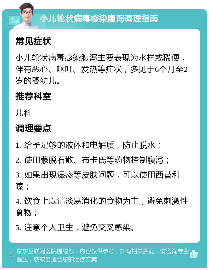 小儿轮状病毒感染腹泻调理指南 常见症状 小儿轮状病毒感染腹泻主要表现为水样或稀便，伴有恶心、呕吐、发热等症状，多见于6个月至2岁的婴幼儿。 推荐科室 儿科 调理要点 1. 给予足够的液体和电解质，防止脱水； 2. 使用蒙脱石散、布卡氏等药物控制腹泻； 3. 如果出现湿疹等皮肤问题，可以使用西替利嗪； 4. 饮食上以清淡易消化的食物为主，避免刺激性食物； 5. 注意个人卫生，避免交叉感染。