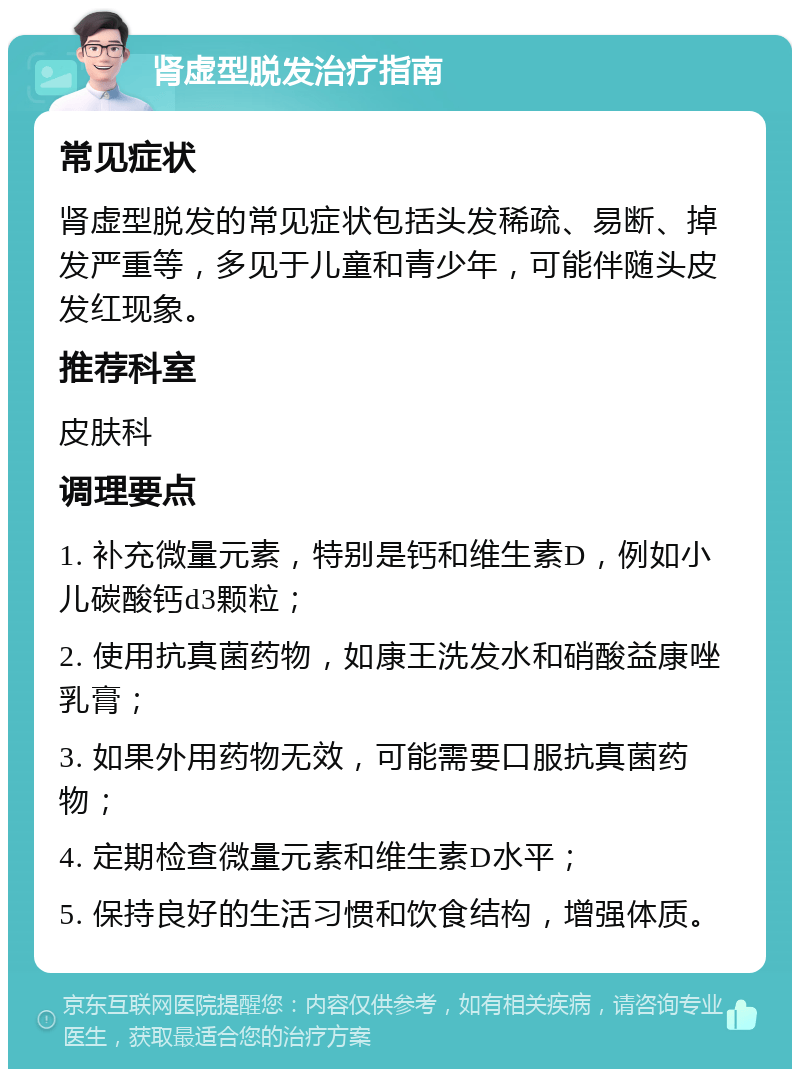 肾虚型脱发治疗指南 常见症状 肾虚型脱发的常见症状包括头发稀疏、易断、掉发严重等，多见于儿童和青少年，可能伴随头皮发红现象。 推荐科室 皮肤科 调理要点 1. 补充微量元素，特别是钙和维生素D，例如小儿碳酸钙d3颗粒； 2. 使用抗真菌药物，如康王洗发水和硝酸益康唑乳膏； 3. 如果外用药物无效，可能需要口服抗真菌药物； 4. 定期检查微量元素和维生素D水平； 5. 保持良好的生活习惯和饮食结构，增强体质。