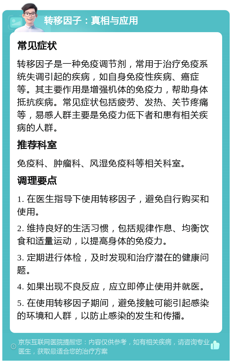 转移因子：真相与应用 常见症状 转移因子是一种免疫调节剂，常用于治疗免疫系统失调引起的疾病，如自身免疫性疾病、癌症等。其主要作用是增强机体的免疫力，帮助身体抵抗疾病。常见症状包括疲劳、发热、关节疼痛等，易感人群主要是免疫力低下者和患有相关疾病的人群。 推荐科室 免疫科、肿瘤科、风湿免疫科等相关科室。 调理要点 1. 在医生指导下使用转移因子，避免自行购买和使用。 2. 维持良好的生活习惯，包括规律作息、均衡饮食和适量运动，以提高身体的免疫力。 3. 定期进行体检，及时发现和治疗潜在的健康问题。 4. 如果出现不良反应，应立即停止使用并就医。 5. 在使用转移因子期间，避免接触可能引起感染的环境和人群，以防止感染的发生和传播。