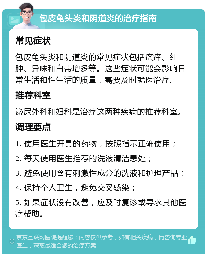 包皮龟头炎和阴道炎的治疗指南 常见症状 包皮龟头炎和阴道炎的常见症状包括瘙痒、红肿、异味和白带增多等。这些症状可能会影响日常生活和性生活的质量，需要及时就医治疗。 推荐科室 泌尿外科和妇科是治疗这两种疾病的推荐科室。 调理要点 1. 使用医生开具的药物，按照指示正确使用； 2. 每天使用医生推荐的洗液清洁患处； 3. 避免使用含有刺激性成分的洗液和护理产品； 4. 保持个人卫生，避免交叉感染； 5. 如果症状没有改善，应及时复诊或寻求其他医疗帮助。