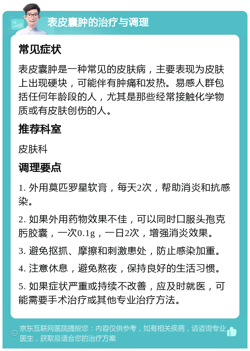 表皮囊肿的治疗与调理 常见症状 表皮囊肿是一种常见的皮肤病，主要表现为皮肤上出现硬块，可能伴有肿痛和发热。易感人群包括任何年龄段的人，尤其是那些经常接触化学物质或有皮肤创伤的人。 推荐科室 皮肤科 调理要点 1. 外用莫匹罗星软膏，每天2次，帮助消炎和抗感染。 2. 如果外用药物效果不佳，可以同时口服头孢克肟胶囊，一次0.1g，一日2次，增强消炎效果。 3. 避免抠抓、摩擦和刺激患处，防止感染加重。 4. 注意休息，避免熬夜，保持良好的生活习惯。 5. 如果症状严重或持续不改善，应及时就医，可能需要手术治疗或其他专业治疗方法。