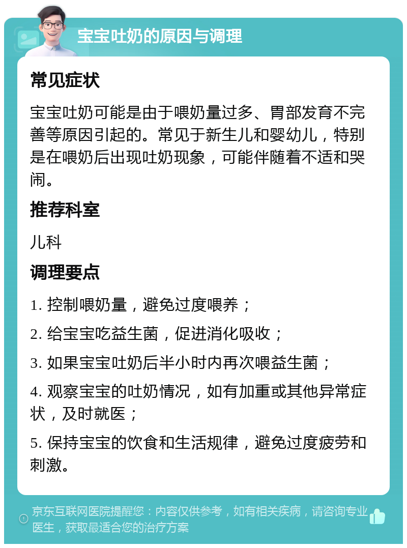 宝宝吐奶的原因与调理 常见症状 宝宝吐奶可能是由于喂奶量过多、胃部发育不完善等原因引起的。常见于新生儿和婴幼儿，特别是在喂奶后出现吐奶现象，可能伴随着不适和哭闹。 推荐科室 儿科 调理要点 1. 控制喂奶量，避免过度喂养； 2. 给宝宝吃益生菌，促进消化吸收； 3. 如果宝宝吐奶后半小时内再次喂益生菌； 4. 观察宝宝的吐奶情况，如有加重或其他异常症状，及时就医； 5. 保持宝宝的饮食和生活规律，避免过度疲劳和刺激。