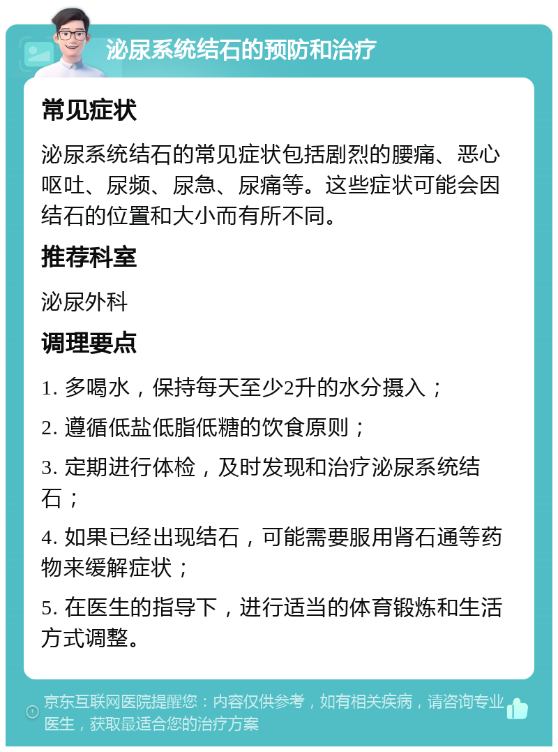 泌尿系统结石的预防和治疗 常见症状 泌尿系统结石的常见症状包括剧烈的腰痛、恶心呕吐、尿频、尿急、尿痛等。这些症状可能会因结石的位置和大小而有所不同。 推荐科室 泌尿外科 调理要点 1. 多喝水，保持每天至少2升的水分摄入； 2. 遵循低盐低脂低糖的饮食原则； 3. 定期进行体检，及时发现和治疗泌尿系统结石； 4. 如果已经出现结石，可能需要服用肾石通等药物来缓解症状； 5. 在医生的指导下，进行适当的体育锻炼和生活方式调整。