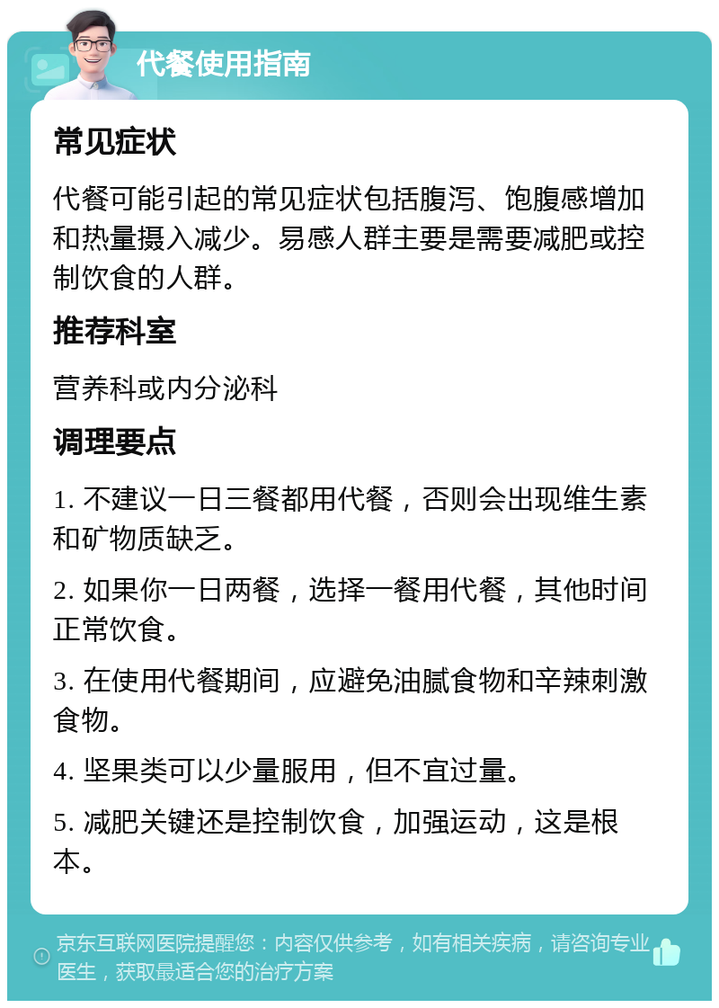 代餐使用指南 常见症状 代餐可能引起的常见症状包括腹泻、饱腹感增加和热量摄入减少。易感人群主要是需要减肥或控制饮食的人群。 推荐科室 营养科或内分泌科 调理要点 1. 不建议一日三餐都用代餐，否则会出现维生素和矿物质缺乏。 2. 如果你一日两餐，选择一餐用代餐，其他时间正常饮食。 3. 在使用代餐期间，应避免油腻食物和辛辣刺激食物。 4. 坚果类可以少量服用，但不宜过量。 5. 减肥关键还是控制饮食，加强运动，这是根本。