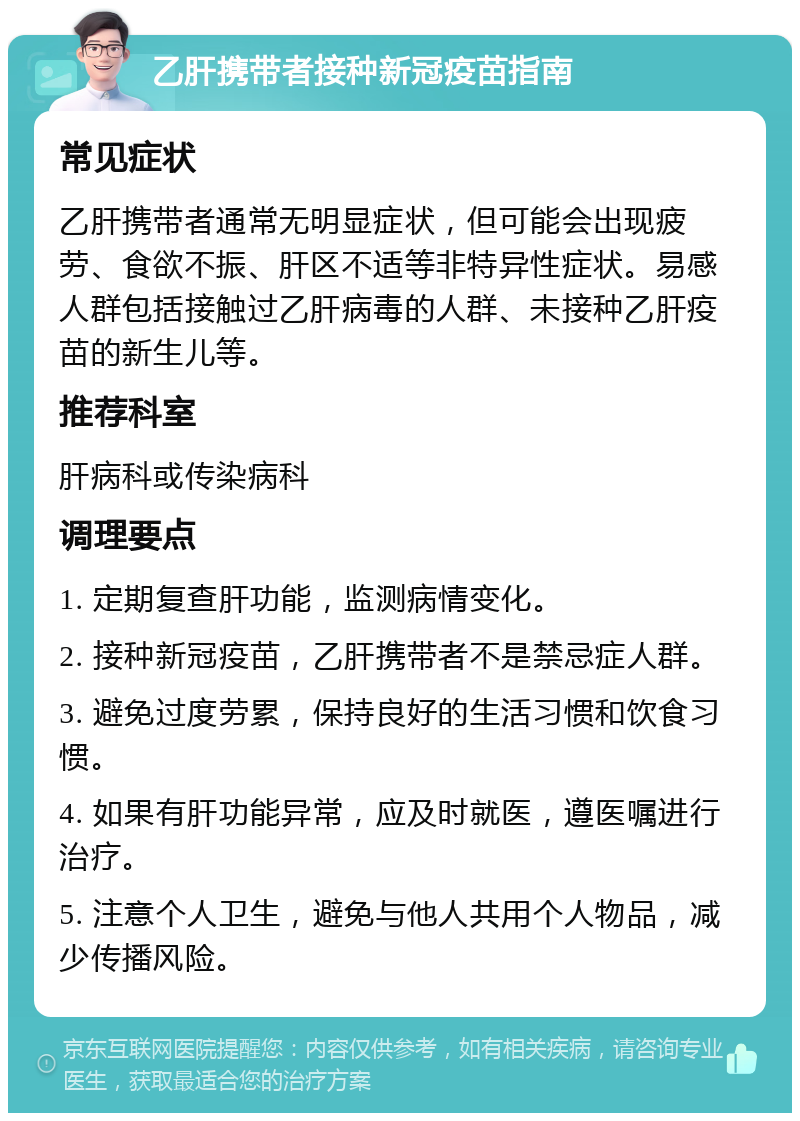 乙肝携带者接种新冠疫苗指南 常见症状 乙肝携带者通常无明显症状，但可能会出现疲劳、食欲不振、肝区不适等非特异性症状。易感人群包括接触过乙肝病毒的人群、未接种乙肝疫苗的新生儿等。 推荐科室 肝病科或传染病科 调理要点 1. 定期复查肝功能，监测病情变化。 2. 接种新冠疫苗，乙肝携带者不是禁忌症人群。 3. 避免过度劳累，保持良好的生活习惯和饮食习惯。 4. 如果有肝功能异常，应及时就医，遵医嘱进行治疗。 5. 注意个人卫生，避免与他人共用个人物品，减少传播风险。