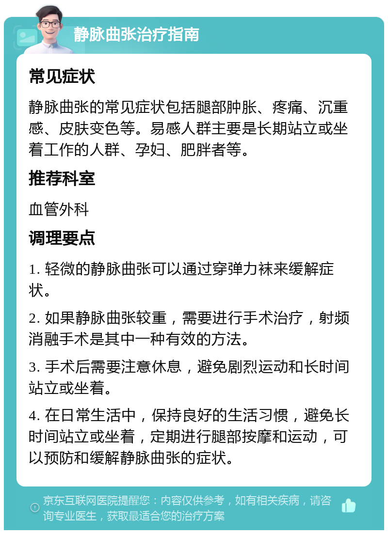 静脉曲张治疗指南 常见症状 静脉曲张的常见症状包括腿部肿胀、疼痛、沉重感、皮肤变色等。易感人群主要是长期站立或坐着工作的人群、孕妇、肥胖者等。 推荐科室 血管外科 调理要点 1. 轻微的静脉曲张可以通过穿弹力袜来缓解症状。 2. 如果静脉曲张较重，需要进行手术治疗，射频消融手术是其中一种有效的方法。 3. 手术后需要注意休息，避免剧烈运动和长时间站立或坐着。 4. 在日常生活中，保持良好的生活习惯，避免长时间站立或坐着，定期进行腿部按摩和运动，可以预防和缓解静脉曲张的症状。