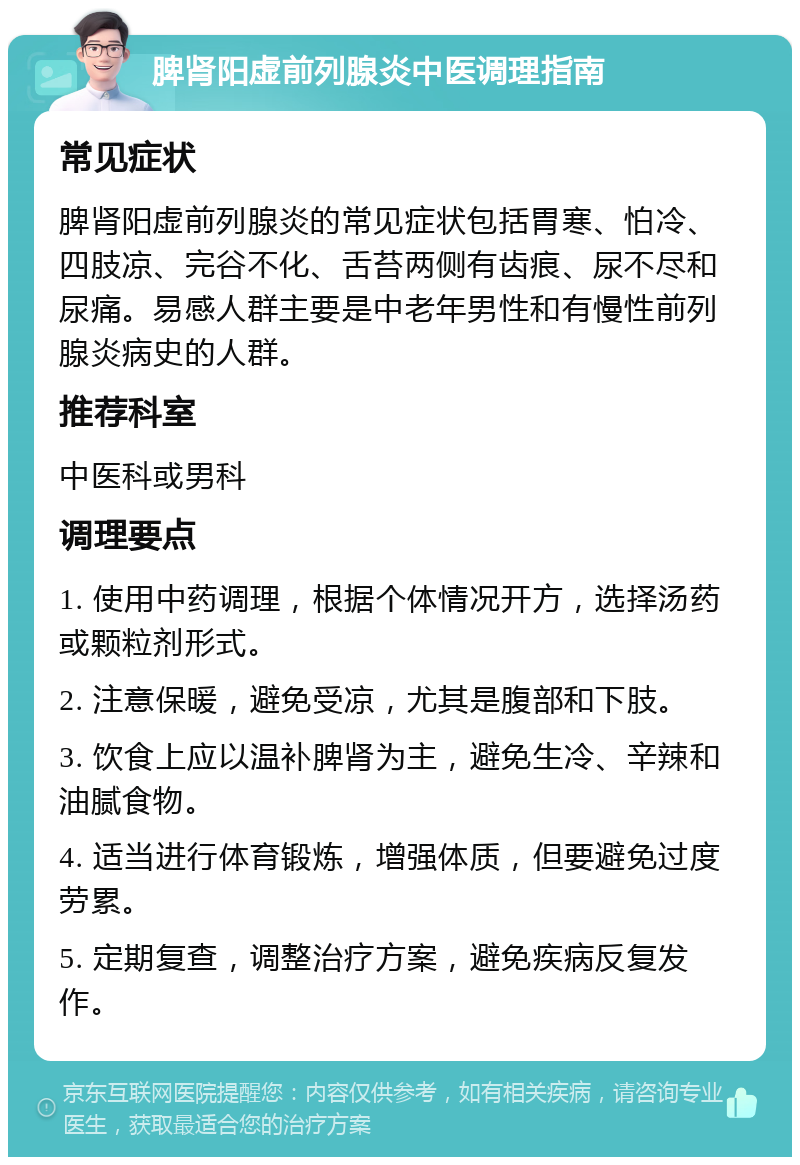 脾肾阳虚前列腺炎中医调理指南 常见症状 脾肾阳虚前列腺炎的常见症状包括胃寒、怕冷、四肢凉、完谷不化、舌苔两侧有齿痕、尿不尽和尿痛。易感人群主要是中老年男性和有慢性前列腺炎病史的人群。 推荐科室 中医科或男科 调理要点 1. 使用中药调理，根据个体情况开方，选择汤药或颗粒剂形式。 2. 注意保暖，避免受凉，尤其是腹部和下肢。 3. 饮食上应以温补脾肾为主，避免生冷、辛辣和油腻食物。 4. 适当进行体育锻炼，增强体质，但要避免过度劳累。 5. 定期复查，调整治疗方案，避免疾病反复发作。