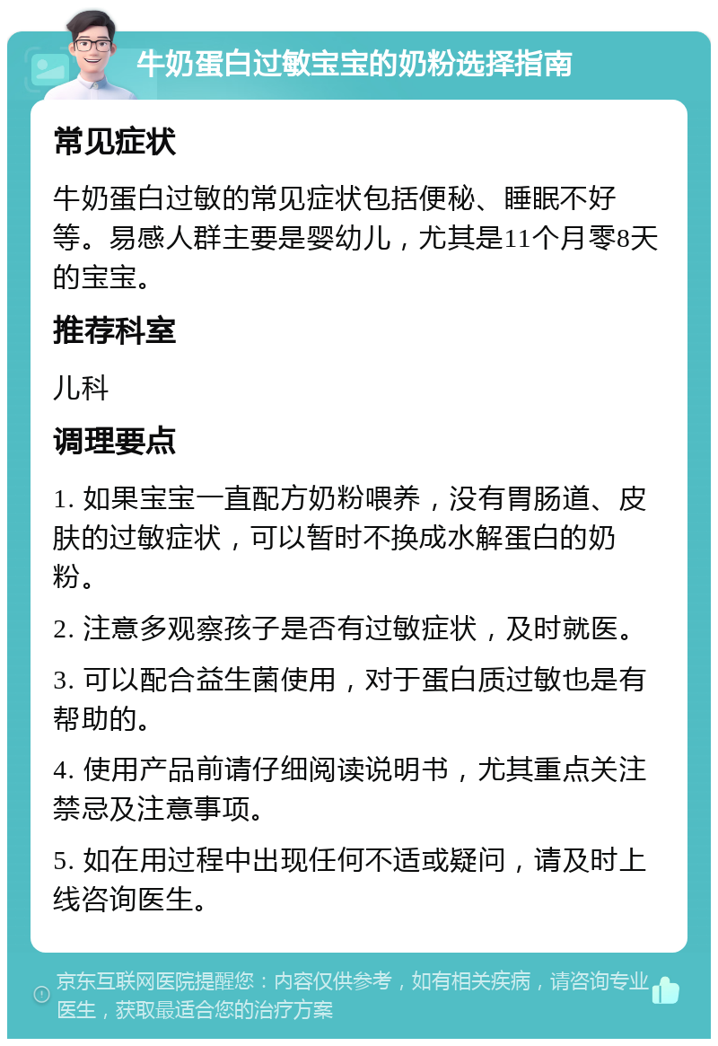 牛奶蛋白过敏宝宝的奶粉选择指南 常见症状 牛奶蛋白过敏的常见症状包括便秘、睡眠不好等。易感人群主要是婴幼儿，尤其是11个月零8天的宝宝。 推荐科室 儿科 调理要点 1. 如果宝宝一直配方奶粉喂养，没有胃肠道、皮肤的过敏症状，可以暂时不换成水解蛋白的奶粉。 2. 注意多观察孩子是否有过敏症状，及时就医。 3. 可以配合益生菌使用，对于蛋白质过敏也是有帮助的。 4. 使用产品前请仔细阅读说明书，尤其重点关注禁忌及注意事项。 5. 如在用过程中出现任何不适或疑问，请及时上线咨询医生。