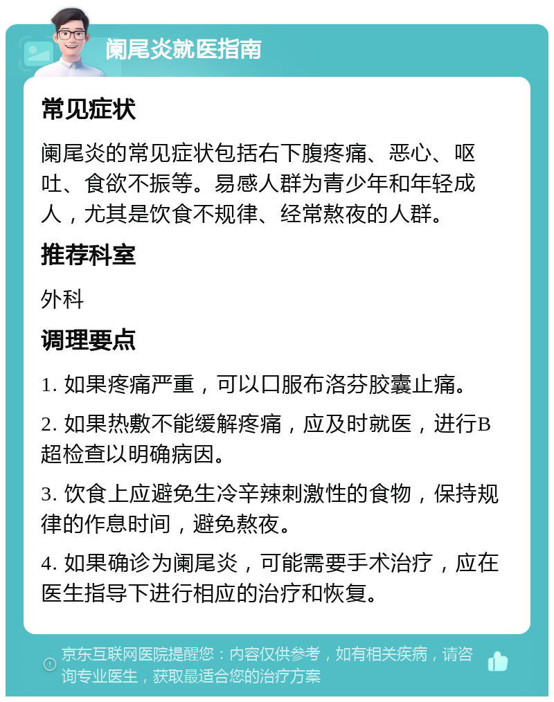 阑尾炎就医指南 常见症状 阑尾炎的常见症状包括右下腹疼痛、恶心、呕吐、食欲不振等。易感人群为青少年和年轻成人，尤其是饮食不规律、经常熬夜的人群。 推荐科室 外科 调理要点 1. 如果疼痛严重，可以口服布洛芬胶囊止痛。 2. 如果热敷不能缓解疼痛，应及时就医，进行B超检查以明确病因。 3. 饮食上应避免生冷辛辣刺激性的食物，保持规律的作息时间，避免熬夜。 4. 如果确诊为阑尾炎，可能需要手术治疗，应在医生指导下进行相应的治疗和恢复。