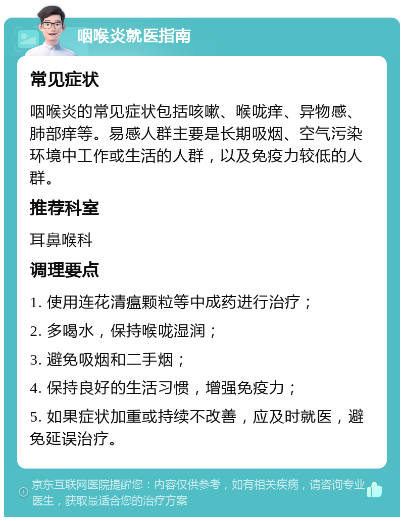 咽喉炎就医指南 常见症状 咽喉炎的常见症状包括咳嗽、喉咙痒、异物感、肺部痒等。易感人群主要是长期吸烟、空气污染环境中工作或生活的人群，以及免疫力较低的人群。 推荐科室 耳鼻喉科 调理要点 1. 使用连花清瘟颗粒等中成药进行治疗； 2. 多喝水，保持喉咙湿润； 3. 避免吸烟和二手烟； 4. 保持良好的生活习惯，增强免疫力； 5. 如果症状加重或持续不改善，应及时就医，避免延误治疗。