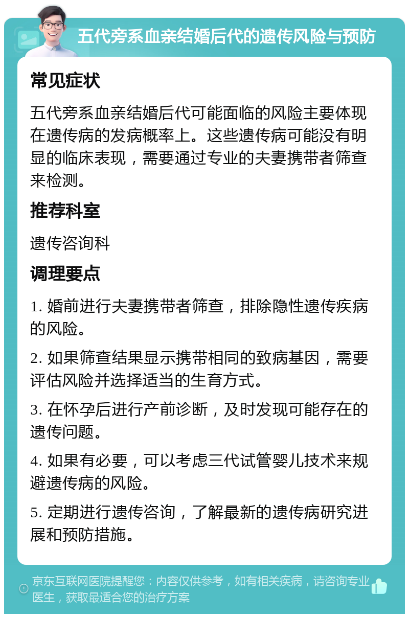 五代旁系血亲结婚后代的遗传风险与预防 常见症状 五代旁系血亲结婚后代可能面临的风险主要体现在遗传病的发病概率上。这些遗传病可能没有明显的临床表现，需要通过专业的夫妻携带者筛查来检测。 推荐科室 遗传咨询科 调理要点 1. 婚前进行夫妻携带者筛查，排除隐性遗传疾病的风险。 2. 如果筛查结果显示携带相同的致病基因，需要评估风险并选择适当的生育方式。 3. 在怀孕后进行产前诊断，及时发现可能存在的遗传问题。 4. 如果有必要，可以考虑三代试管婴儿技术来规避遗传病的风险。 5. 定期进行遗传咨询，了解最新的遗传病研究进展和预防措施。