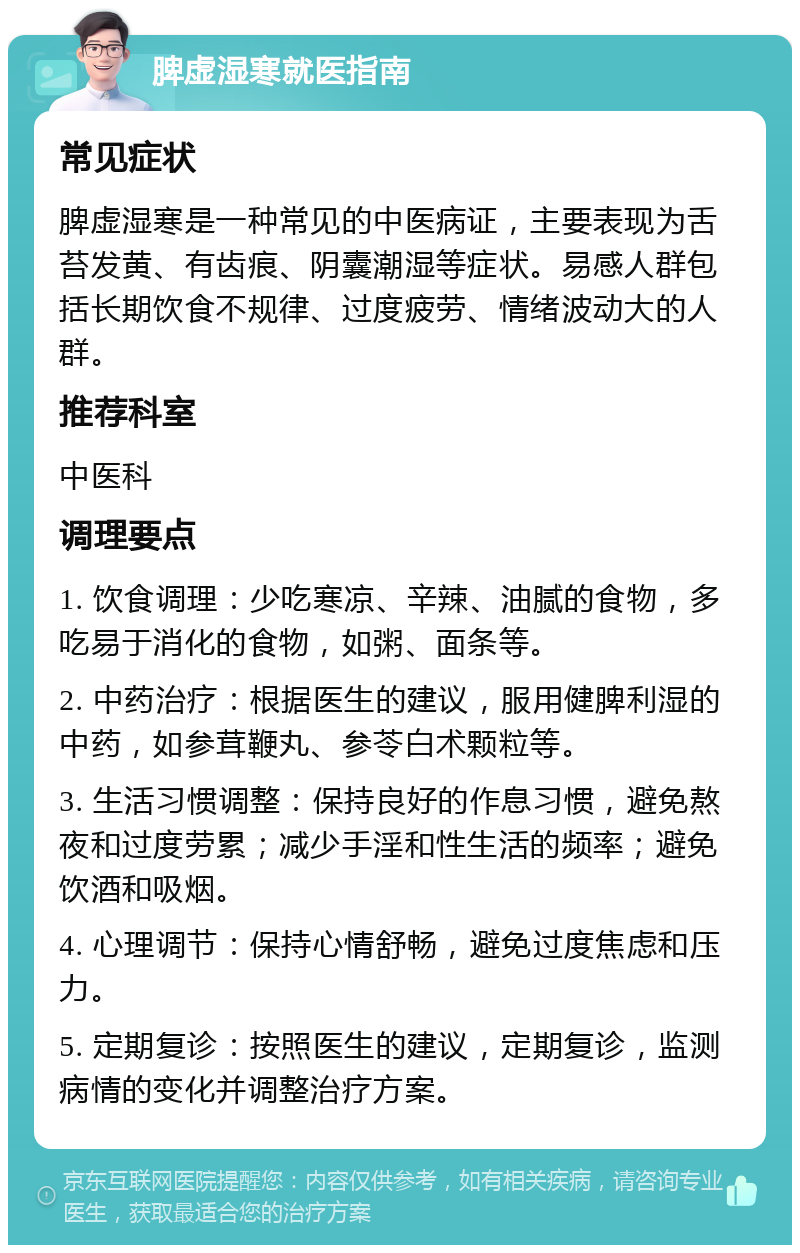 脾虚湿寒就医指南 常见症状 脾虚湿寒是一种常见的中医病证，主要表现为舌苔发黄、有齿痕、阴囊潮湿等症状。易感人群包括长期饮食不规律、过度疲劳、情绪波动大的人群。 推荐科室 中医科 调理要点 1. 饮食调理：少吃寒凉、辛辣、油腻的食物，多吃易于消化的食物，如粥、面条等。 2. 中药治疗：根据医生的建议，服用健脾利湿的中药，如参茸鞭丸、参苓白术颗粒等。 3. 生活习惯调整：保持良好的作息习惯，避免熬夜和过度劳累；减少手淫和性生活的频率；避免饮酒和吸烟。 4. 心理调节：保持心情舒畅，避免过度焦虑和压力。 5. 定期复诊：按照医生的建议，定期复诊，监测病情的变化并调整治疗方案。