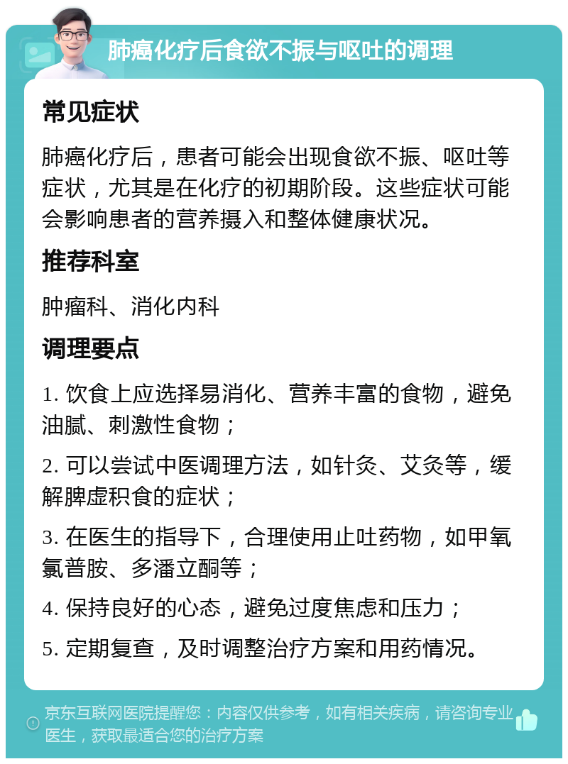 肺癌化疗后食欲不振与呕吐的调理 常见症状 肺癌化疗后，患者可能会出现食欲不振、呕吐等症状，尤其是在化疗的初期阶段。这些症状可能会影响患者的营养摄入和整体健康状况。 推荐科室 肿瘤科、消化内科 调理要点 1. 饮食上应选择易消化、营养丰富的食物，避免油腻、刺激性食物； 2. 可以尝试中医调理方法，如针灸、艾灸等，缓解脾虚积食的症状； 3. 在医生的指导下，合理使用止吐药物，如甲氧氯普胺、多潘立酮等； 4. 保持良好的心态，避免过度焦虑和压力； 5. 定期复查，及时调整治疗方案和用药情况。