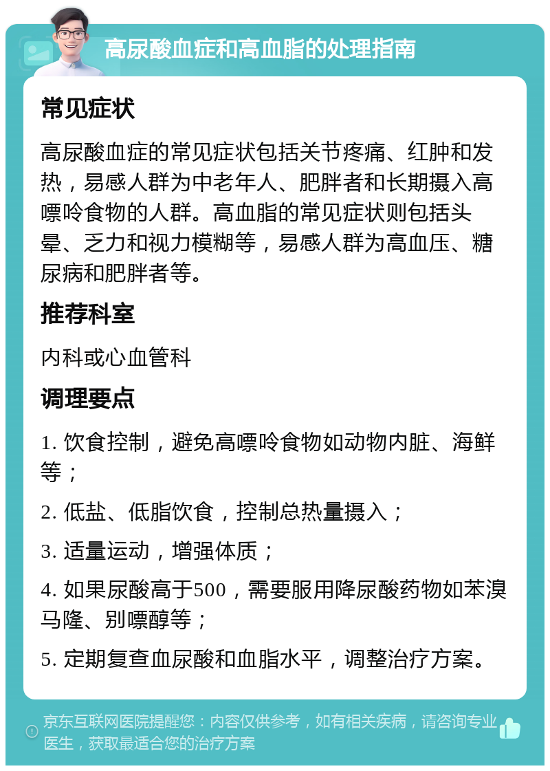 高尿酸血症和高血脂的处理指南 常见症状 高尿酸血症的常见症状包括关节疼痛、红肿和发热，易感人群为中老年人、肥胖者和长期摄入高嘌呤食物的人群。高血脂的常见症状则包括头晕、乏力和视力模糊等，易感人群为高血压、糖尿病和肥胖者等。 推荐科室 内科或心血管科 调理要点 1. 饮食控制，避免高嘌呤食物如动物内脏、海鲜等； 2. 低盐、低脂饮食，控制总热量摄入； 3. 适量运动，增强体质； 4. 如果尿酸高于500，需要服用降尿酸药物如苯溴马隆、别嘌醇等； 5. 定期复查血尿酸和血脂水平，调整治疗方案。