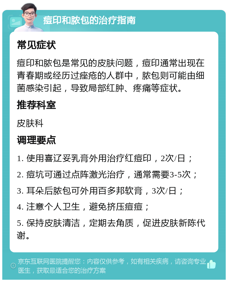 痘印和脓包的治疗指南 常见症状 痘印和脓包是常见的皮肤问题，痘印通常出现在青春期或经历过痤疮的人群中，脓包则可能由细菌感染引起，导致局部红肿、疼痛等症状。 推荐科室 皮肤科 调理要点 1. 使用喜辽妥乳膏外用治疗红痘印，2次/日； 2. 痘坑可通过点阵激光治疗，通常需要3-5次； 3. 耳朵后脓包可外用百多邦软膏，3次/日； 4. 注意个人卫生，避免挤压痘痘； 5. 保持皮肤清洁，定期去角质，促进皮肤新陈代谢。