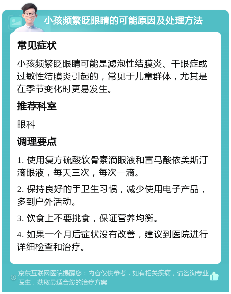 小孩频繁眨眼睛的可能原因及处理方法 常见症状 小孩频繁眨眼睛可能是滤泡性结膜炎、干眼症或过敏性结膜炎引起的，常见于儿童群体，尤其是在季节变化时更易发生。 推荐科室 眼科 调理要点 1. 使用复方硫酸软骨素滴眼液和富马酸依美斯汀滴眼液，每天三次，每次一滴。 2. 保持良好的手卫生习惯，减少使用电子产品，多到户外活动。 3. 饮食上不要挑食，保证营养均衡。 4. 如果一个月后症状没有改善，建议到医院进行详细检查和治疗。