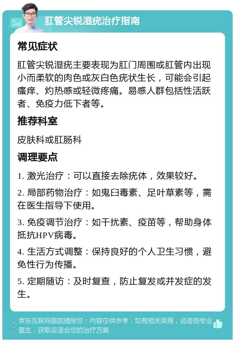 肛管尖锐湿疣治疗指南 常见症状 肛管尖锐湿疣主要表现为肛门周围或肛管内出现小而柔软的肉色或灰白色疣状生长，可能会引起瘙痒、灼热感或轻微疼痛。易感人群包括性活跃者、免疫力低下者等。 推荐科室 皮肤科或肛肠科 调理要点 1. 激光治疗：可以直接去除疣体，效果较好。 2. 局部药物治疗：如鬼臼毒素、足叶草素等，需在医生指导下使用。 3. 免疫调节治疗：如干扰素、疫苗等，帮助身体抵抗HPV病毒。 4. 生活方式调整：保持良好的个人卫生习惯，避免性行为传播。 5. 定期随访：及时复查，防止复发或并发症的发生。