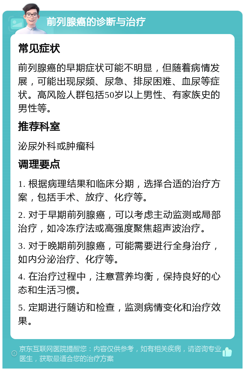 前列腺癌的诊断与治疗 常见症状 前列腺癌的早期症状可能不明显，但随着病情发展，可能出现尿频、尿急、排尿困难、血尿等症状。高风险人群包括50岁以上男性、有家族史的男性等。 推荐科室 泌尿外科或肿瘤科 调理要点 1. 根据病理结果和临床分期，选择合适的治疗方案，包括手术、放疗、化疗等。 2. 对于早期前列腺癌，可以考虑主动监测或局部治疗，如冷冻疗法或高强度聚焦超声波治疗。 3. 对于晚期前列腺癌，可能需要进行全身治疗，如内分泌治疗、化疗等。 4. 在治疗过程中，注意营养均衡，保持良好的心态和生活习惯。 5. 定期进行随访和检查，监测病情变化和治疗效果。