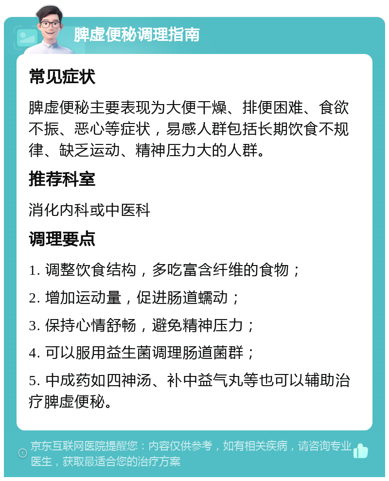 脾虚便秘调理指南 常见症状 脾虚便秘主要表现为大便干燥、排便困难、食欲不振、恶心等症状，易感人群包括长期饮食不规律、缺乏运动、精神压力大的人群。 推荐科室 消化内科或中医科 调理要点 1. 调整饮食结构，多吃富含纤维的食物； 2. 增加运动量，促进肠道蠕动； 3. 保持心情舒畅，避免精神压力； 4. 可以服用益生菌调理肠道菌群； 5. 中成药如四神汤、补中益气丸等也可以辅助治疗脾虚便秘。