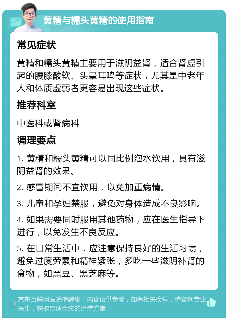 黄精与糯头黄精的使用指南 常见症状 黄精和糯头黄精主要用于滋阴益肾，适合肾虚引起的腰膝酸软、头晕耳鸣等症状，尤其是中老年人和体质虚弱者更容易出现这些症状。 推荐科室 中医科或肾病科 调理要点 1. 黄精和糯头黄精可以同比例泡水饮用，具有滋阴益肾的效果。 2. 感冒期间不宜饮用，以免加重病情。 3. 儿童和孕妇禁服，避免对身体造成不良影响。 4. 如果需要同时服用其他药物，应在医生指导下进行，以免发生不良反应。 5. 在日常生活中，应注意保持良好的生活习惯，避免过度劳累和精神紧张，多吃一些滋阴补肾的食物，如黑豆、黑芝麻等。