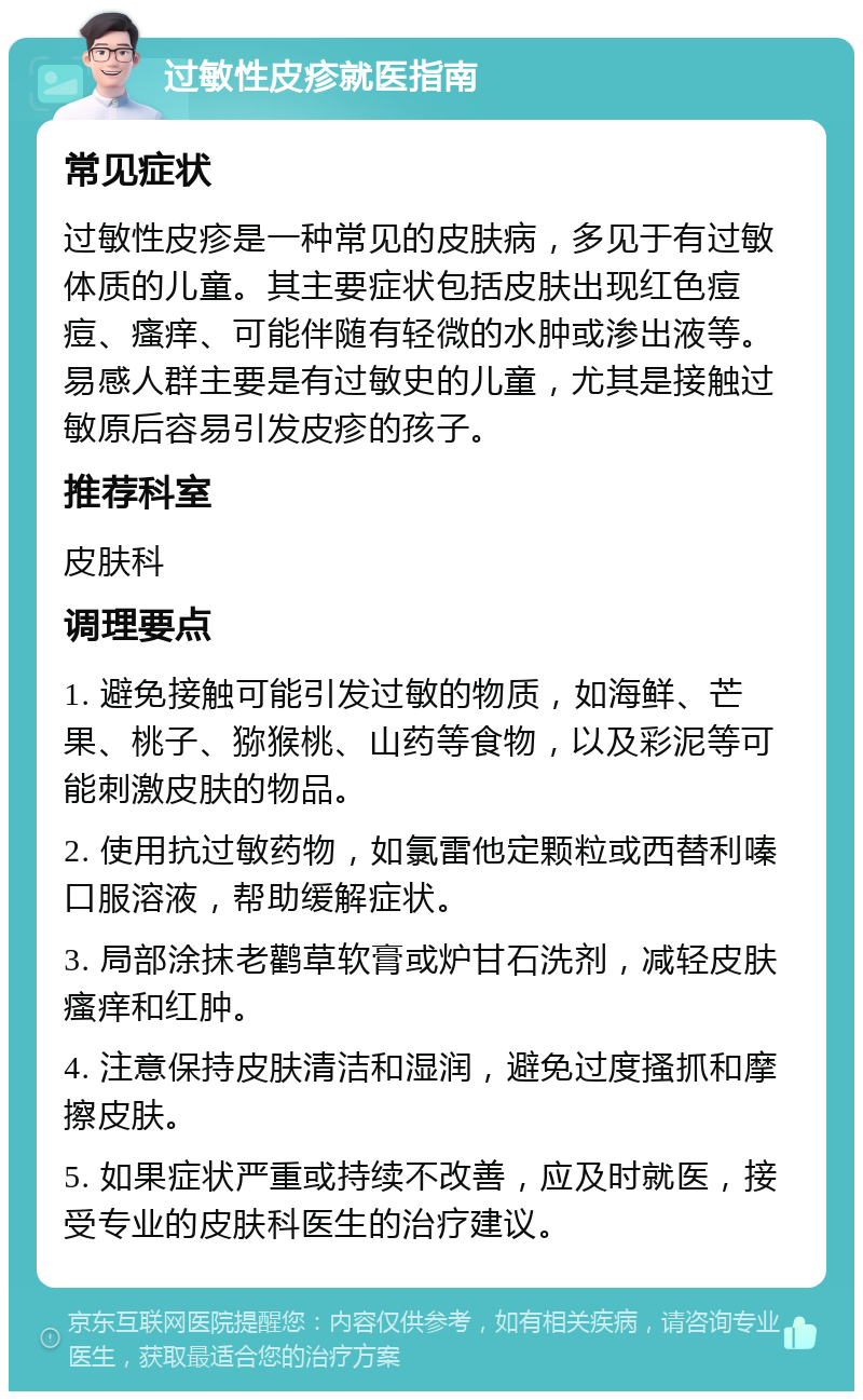 过敏性皮疹就医指南 常见症状 过敏性皮疹是一种常见的皮肤病，多见于有过敏体质的儿童。其主要症状包括皮肤出现红色痘痘、瘙痒、可能伴随有轻微的水肿或渗出液等。易感人群主要是有过敏史的儿童，尤其是接触过敏原后容易引发皮疹的孩子。 推荐科室 皮肤科 调理要点 1. 避免接触可能引发过敏的物质，如海鲜、芒果、桃子、猕猴桃、山药等食物，以及彩泥等可能刺激皮肤的物品。 2. 使用抗过敏药物，如氯雷他定颗粒或西替利嗪口服溶液，帮助缓解症状。 3. 局部涂抹老鹳草软膏或炉甘石洗剂，减轻皮肤瘙痒和红肿。 4. 注意保持皮肤清洁和湿润，避免过度搔抓和摩擦皮肤。 5. 如果症状严重或持续不改善，应及时就医，接受专业的皮肤科医生的治疗建议。