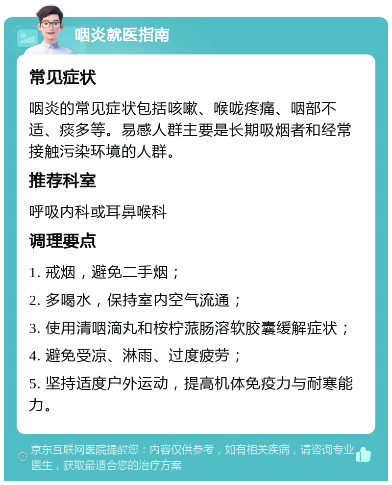 咽炎就医指南 常见症状 咽炎的常见症状包括咳嗽、喉咙疼痛、咽部不适、痰多等。易感人群主要是长期吸烟者和经常接触污染环境的人群。 推荐科室 呼吸内科或耳鼻喉科 调理要点 1. 戒烟，避免二手烟； 2. 多喝水，保持室内空气流通； 3. 使用清咽滴丸和桉柠蒎肠溶软胶囊缓解症状； 4. 避免受凉、淋雨、过度疲劳； 5. 坚持适度户外运动，提高机体免疫力与耐寒能力。