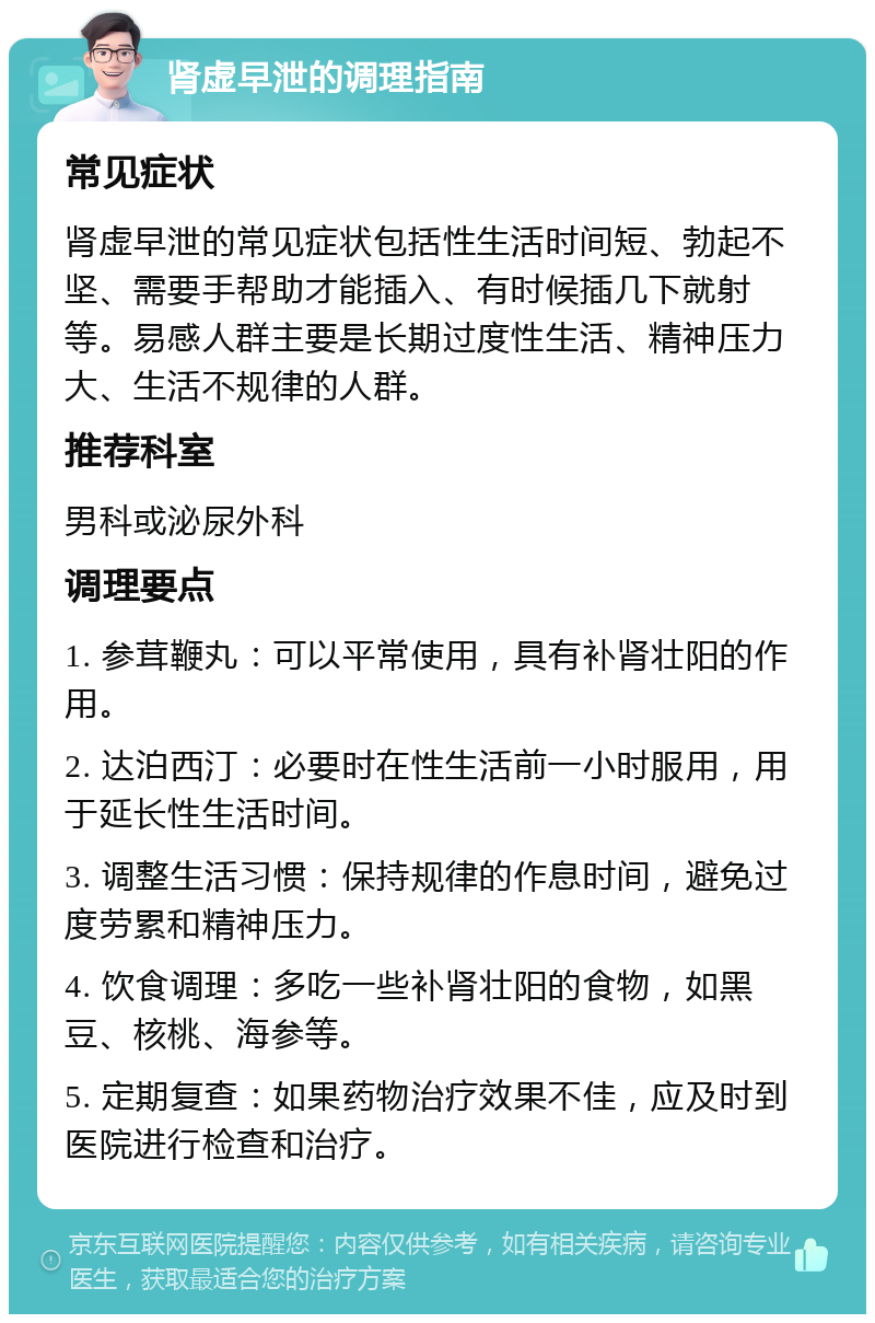 肾虚早泄的调理指南 常见症状 肾虚早泄的常见症状包括性生活时间短、勃起不坚、需要手帮助才能插入、有时候插几下就射等。易感人群主要是长期过度性生活、精神压力大、生活不规律的人群。 推荐科室 男科或泌尿外科 调理要点 1. 参茸鞭丸：可以平常使用，具有补肾壮阳的作用。 2. 达泊西汀：必要时在性生活前一小时服用，用于延长性生活时间。 3. 调整生活习惯：保持规律的作息时间，避免过度劳累和精神压力。 4. 饮食调理：多吃一些补肾壮阳的食物，如黑豆、核桃、海参等。 5. 定期复查：如果药物治疗效果不佳，应及时到医院进行检查和治疗。