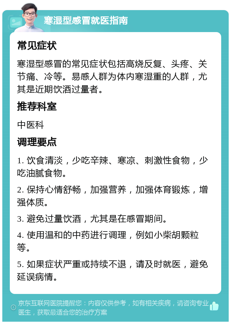 寒湿型感冒就医指南 常见症状 寒湿型感冒的常见症状包括高烧反复、头疼、关节痛、冷等。易感人群为体内寒湿重的人群，尤其是近期饮酒过量者。 推荐科室 中医科 调理要点 1. 饮食清淡，少吃辛辣、寒凉、刺激性食物，少吃油腻食物。 2. 保持心情舒畅，加强营养，加强体育锻炼，增强体质。 3. 避免过量饮酒，尤其是在感冒期间。 4. 使用温和的中药进行调理，例如小柴胡颗粒等。 5. 如果症状严重或持续不退，请及时就医，避免延误病情。