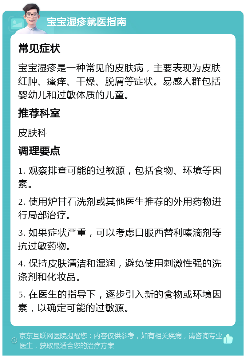 宝宝湿疹就医指南 常见症状 宝宝湿疹是一种常见的皮肤病，主要表现为皮肤红肿、瘙痒、干燥、脱屑等症状。易感人群包括婴幼儿和过敏体质的儿童。 推荐科室 皮肤科 调理要点 1. 观察排查可能的过敏源，包括食物、环境等因素。 2. 使用炉甘石洗剂或其他医生推荐的外用药物进行局部治疗。 3. 如果症状严重，可以考虑口服西替利嗪滴剂等抗过敏药物。 4. 保持皮肤清洁和湿润，避免使用刺激性强的洗涤剂和化妆品。 5. 在医生的指导下，逐步引入新的食物或环境因素，以确定可能的过敏源。