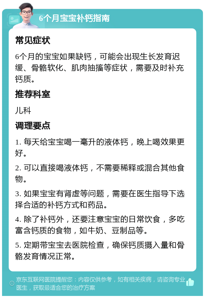 6个月宝宝补钙指南 常见症状 6个月的宝宝如果缺钙，可能会出现生长发育迟缓、骨骼软化、肌肉抽搐等症状，需要及时补充钙质。 推荐科室 儿科 调理要点 1. 每天给宝宝喝一毫升的液体钙，晚上喝效果更好。 2. 可以直接喝液体钙，不需要稀释或混合其他食物。 3. 如果宝宝有肾虚等问题，需要在医生指导下选择合适的补钙方式和药品。 4. 除了补钙外，还要注意宝宝的日常饮食，多吃富含钙质的食物，如牛奶、豆制品等。 5. 定期带宝宝去医院检查，确保钙质摄入量和骨骼发育情况正常。