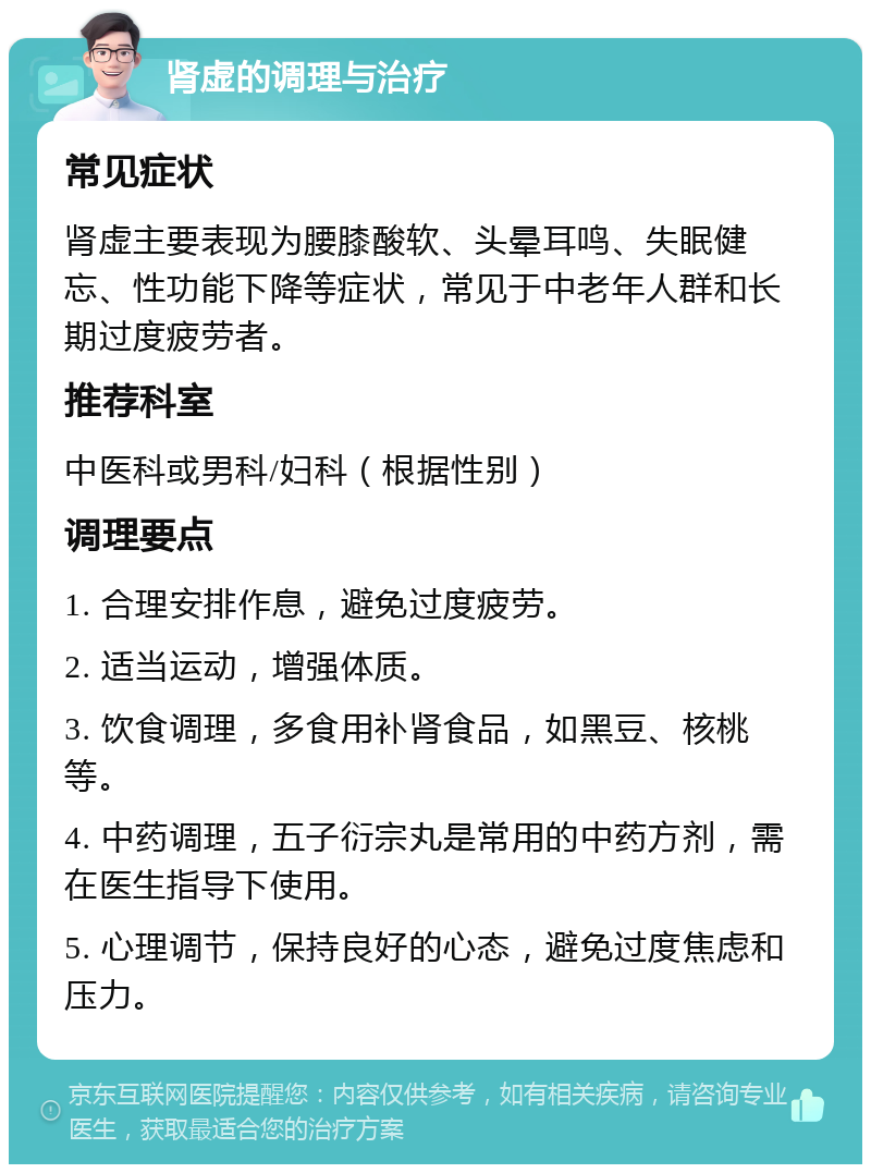 肾虚的调理与治疗 常见症状 肾虚主要表现为腰膝酸软、头晕耳鸣、失眠健忘、性功能下降等症状，常见于中老年人群和长期过度疲劳者。 推荐科室 中医科或男科/妇科（根据性别） 调理要点 1. 合理安排作息，避免过度疲劳。 2. 适当运动，增强体质。 3. 饮食调理，多食用补肾食品，如黑豆、核桃等。 4. 中药调理，五子衍宗丸是常用的中药方剂，需在医生指导下使用。 5. 心理调节，保持良好的心态，避免过度焦虑和压力。