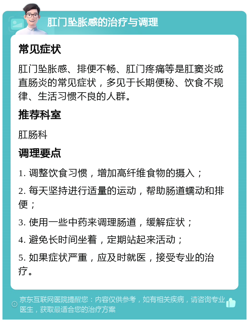 肛门坠胀感的治疗与调理 常见症状 肛门坠胀感、排便不畅、肛门疼痛等是肛窦炎或直肠炎的常见症状，多见于长期便秘、饮食不规律、生活习惯不良的人群。 推荐科室 肛肠科 调理要点 1. 调整饮食习惯，增加高纤维食物的摄入； 2. 每天坚持进行适量的运动，帮助肠道蠕动和排便； 3. 使用一些中药来调理肠道，缓解症状； 4. 避免长时间坐着，定期站起来活动； 5. 如果症状严重，应及时就医，接受专业的治疗。