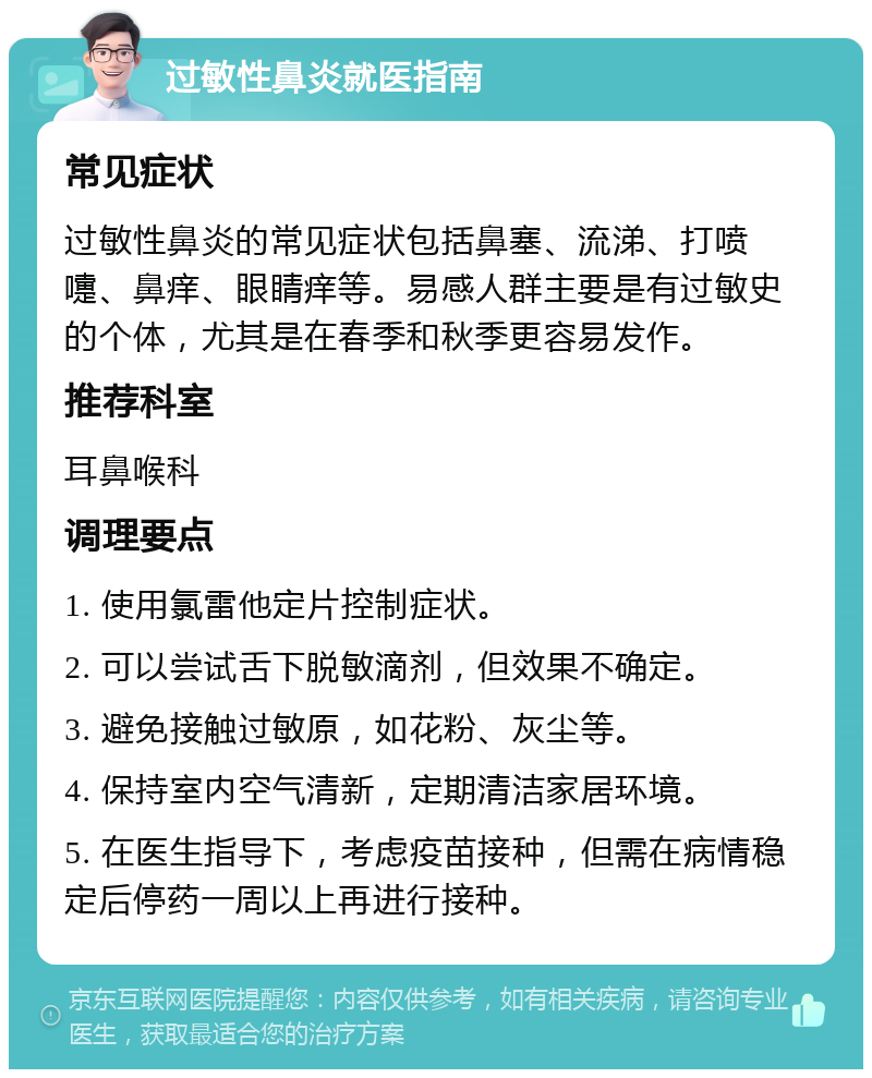 过敏性鼻炎就医指南 常见症状 过敏性鼻炎的常见症状包括鼻塞、流涕、打喷嚏、鼻痒、眼睛痒等。易感人群主要是有过敏史的个体，尤其是在春季和秋季更容易发作。 推荐科室 耳鼻喉科 调理要点 1. 使用氯雷他定片控制症状。 2. 可以尝试舌下脱敏滴剂，但效果不确定。 3. 避免接触过敏原，如花粉、灰尘等。 4. 保持室内空气清新，定期清洁家居环境。 5. 在医生指导下，考虑疫苗接种，但需在病情稳定后停药一周以上再进行接种。