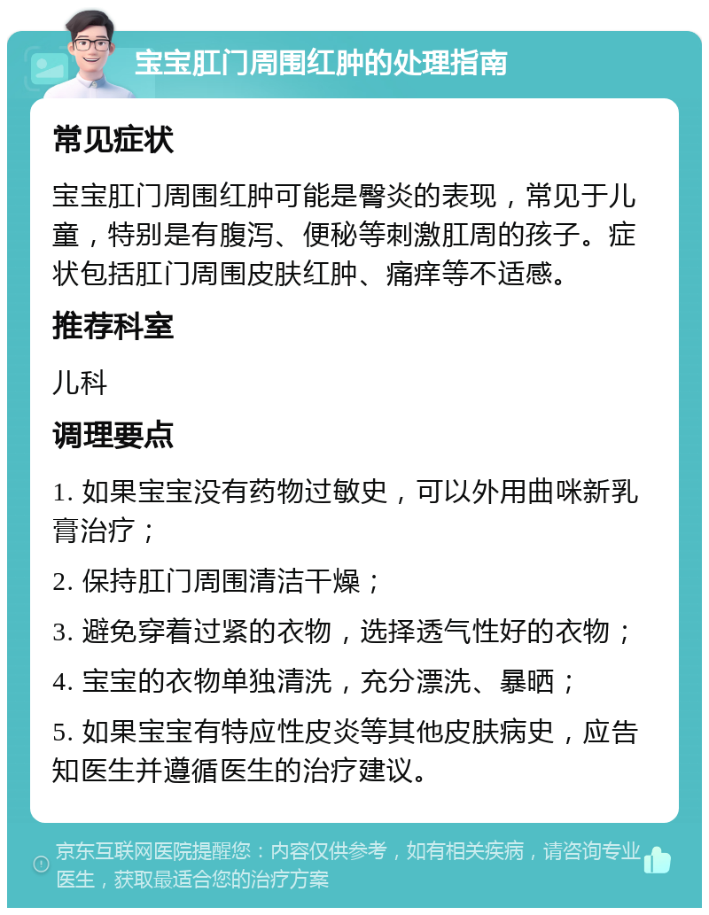 宝宝肛门周围红肿的处理指南 常见症状 宝宝肛门周围红肿可能是臀炎的表现，常见于儿童，特别是有腹泻、便秘等刺激肛周的孩子。症状包括肛门周围皮肤红肿、痛痒等不适感。 推荐科室 儿科 调理要点 1. 如果宝宝没有药物过敏史，可以外用曲咪新乳膏治疗； 2. 保持肛门周围清洁干燥； 3. 避免穿着过紧的衣物，选择透气性好的衣物； 4. 宝宝的衣物单独清洗，充分漂洗、暴晒； 5. 如果宝宝有特应性皮炎等其他皮肤病史，应告知医生并遵循医生的治疗建议。