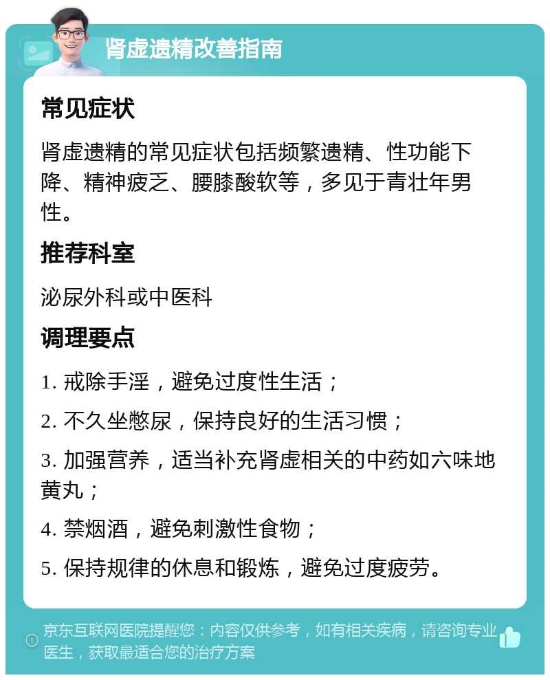 肾虚遗精改善指南 常见症状 肾虚遗精的常见症状包括频繁遗精、性功能下降、精神疲乏、腰膝酸软等，多见于青壮年男性。 推荐科室 泌尿外科或中医科 调理要点 1. 戒除手淫，避免过度性生活； 2. 不久坐憋尿，保持良好的生活习惯； 3. 加强营养，适当补充肾虚相关的中药如六味地黄丸； 4. 禁烟酒，避免刺激性食物； 5. 保持规律的休息和锻炼，避免过度疲劳。