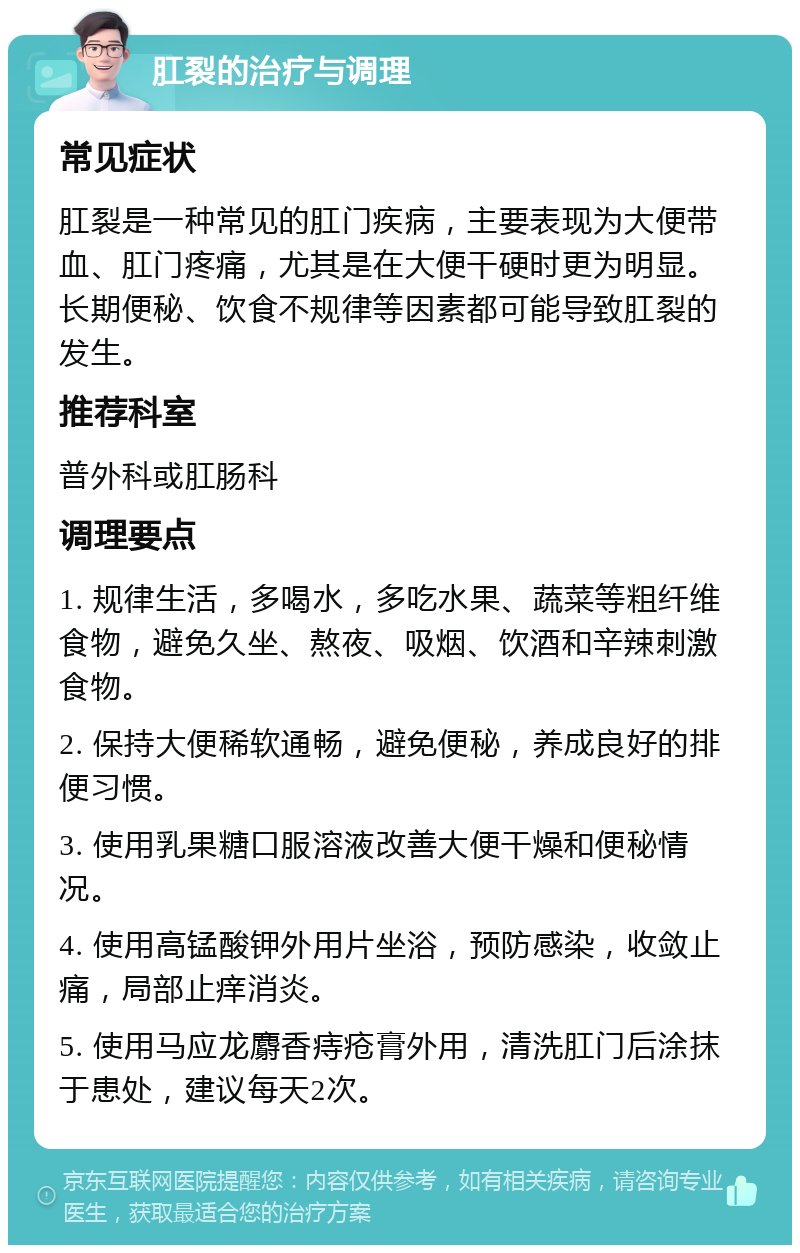 肛裂的治疗与调理 常见症状 肛裂是一种常见的肛门疾病，主要表现为大便带血、肛门疼痛，尤其是在大便干硬时更为明显。长期便秘、饮食不规律等因素都可能导致肛裂的发生。 推荐科室 普外科或肛肠科 调理要点 1. 规律生活，多喝水，多吃水果、蔬菜等粗纤维食物，避免久坐、熬夜、吸烟、饮酒和辛辣刺激食物。 2. 保持大便稀软通畅，避免便秘，养成良好的排便习惯。 3. 使用乳果糖口服溶液改善大便干燥和便秘情况。 4. 使用高锰酸钾外用片坐浴，预防感染，收敛止痛，局部止痒消炎。 5. 使用马应龙麝香痔疮膏外用，清洗肛门后涂抹于患处，建议每天2次。