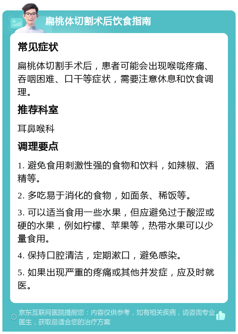 扁桃体切割术后饮食指南 常见症状 扁桃体切割手术后，患者可能会出现喉咙疼痛、吞咽困难、口干等症状，需要注意休息和饮食调理。 推荐科室 耳鼻喉科 调理要点 1. 避免食用刺激性强的食物和饮料，如辣椒、酒精等。 2. 多吃易于消化的食物，如面条、稀饭等。 3. 可以适当食用一些水果，但应避免过于酸涩或硬的水果，例如柠檬、苹果等，热带水果可以少量食用。 4. 保持口腔清洁，定期漱口，避免感染。 5. 如果出现严重的疼痛或其他并发症，应及时就医。