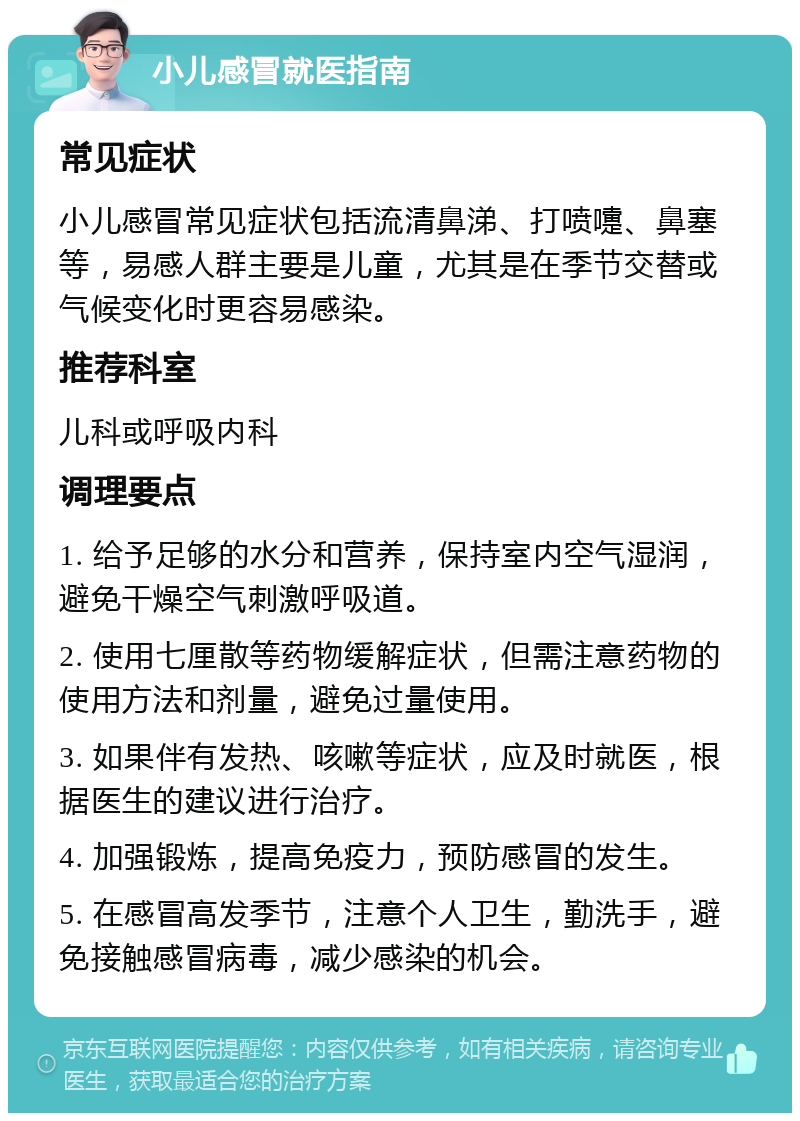 小儿感冒就医指南 常见症状 小儿感冒常见症状包括流清鼻涕、打喷嚏、鼻塞等，易感人群主要是儿童，尤其是在季节交替或气候变化时更容易感染。 推荐科室 儿科或呼吸内科 调理要点 1. 给予足够的水分和营养，保持室内空气湿润，避免干燥空气刺激呼吸道。 2. 使用七厘散等药物缓解症状，但需注意药物的使用方法和剂量，避免过量使用。 3. 如果伴有发热、咳嗽等症状，应及时就医，根据医生的建议进行治疗。 4. 加强锻炼，提高免疫力，预防感冒的发生。 5. 在感冒高发季节，注意个人卫生，勤洗手，避免接触感冒病毒，减少感染的机会。