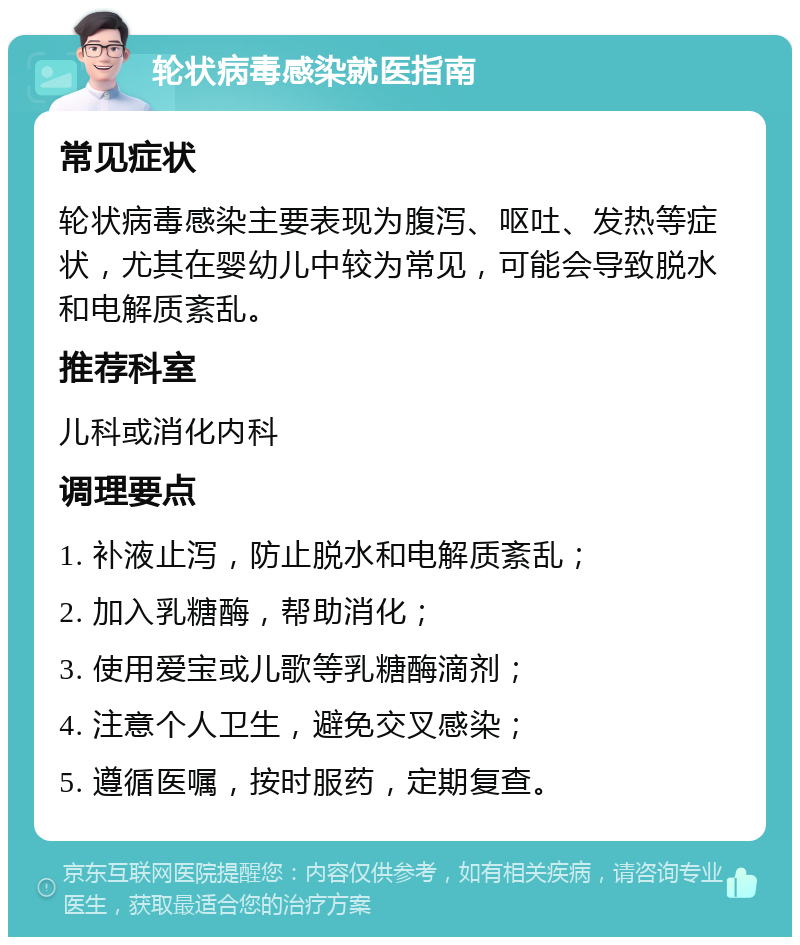 轮状病毒感染就医指南 常见症状 轮状病毒感染主要表现为腹泻、呕吐、发热等症状，尤其在婴幼儿中较为常见，可能会导致脱水和电解质紊乱。 推荐科室 儿科或消化内科 调理要点 1. 补液止泻，防止脱水和电解质紊乱； 2. 加入乳糖酶，帮助消化； 3. 使用爱宝或儿歌等乳糖酶滴剂； 4. 注意个人卫生，避免交叉感染； 5. 遵循医嘱，按时服药，定期复查。