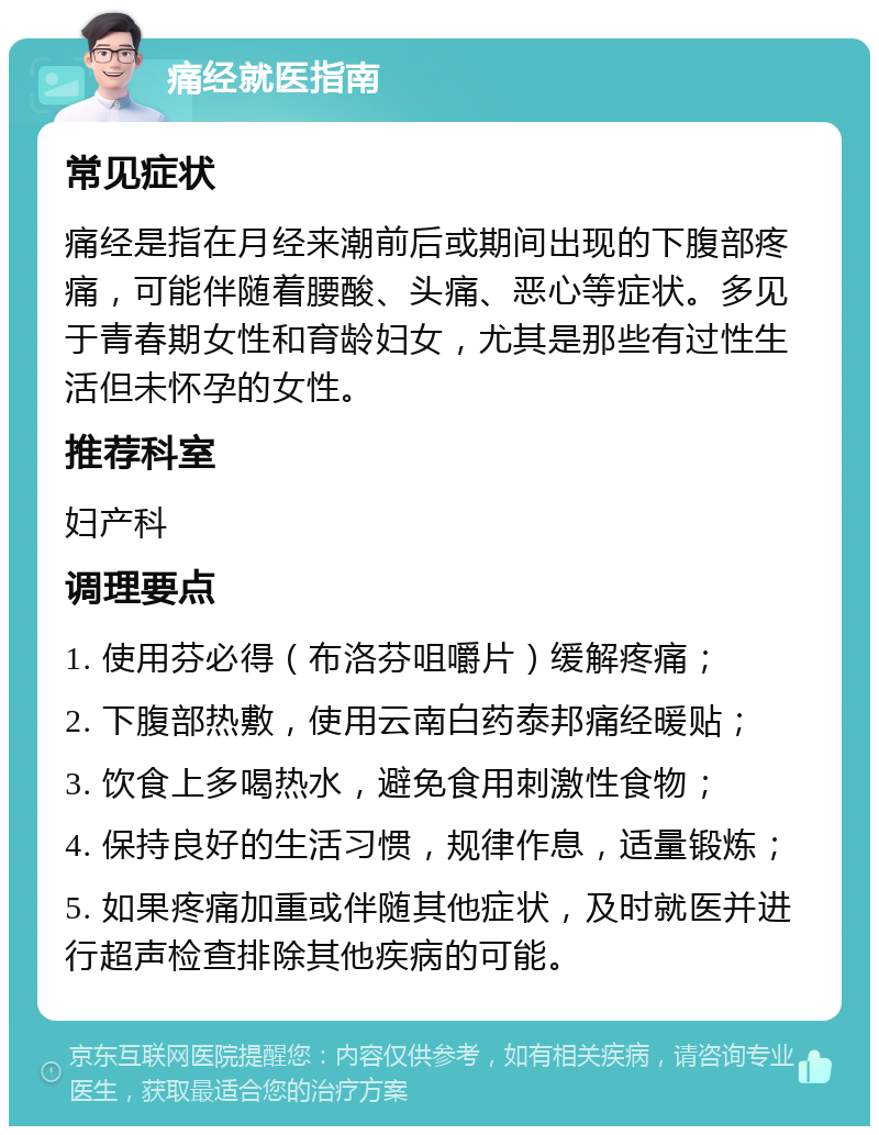 痛经就医指南 常见症状 痛经是指在月经来潮前后或期间出现的下腹部疼痛，可能伴随着腰酸、头痛、恶心等症状。多见于青春期女性和育龄妇女，尤其是那些有过性生活但未怀孕的女性。 推荐科室 妇产科 调理要点 1. 使用芬必得（布洛芬咀嚼片）缓解疼痛； 2. 下腹部热敷，使用云南白药泰邦痛经暖贴； 3. 饮食上多喝热水，避免食用刺激性食物； 4. 保持良好的生活习惯，规律作息，适量锻炼； 5. 如果疼痛加重或伴随其他症状，及时就医并进行超声检查排除其他疾病的可能。