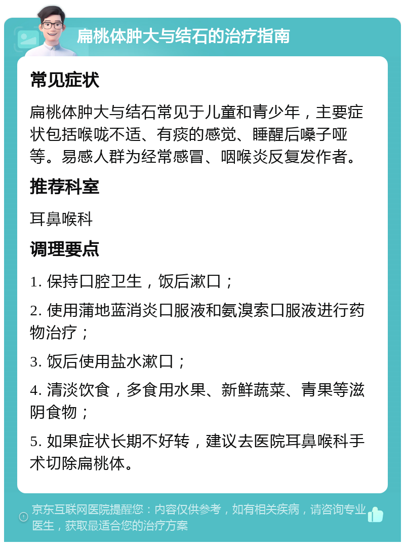 扁桃体肿大与结石的治疗指南 常见症状 扁桃体肿大与结石常见于儿童和青少年，主要症状包括喉咙不适、有痰的感觉、睡醒后嗓子哑等。易感人群为经常感冒、咽喉炎反复发作者。 推荐科室 耳鼻喉科 调理要点 1. 保持口腔卫生，饭后漱口； 2. 使用蒲地蓝消炎口服液和氨溴索口服液进行药物治疗； 3. 饭后使用盐水漱口； 4. 清淡饮食，多食用水果、新鲜蔬菜、青果等滋阴食物； 5. 如果症状长期不好转，建议去医院耳鼻喉科手术切除扁桃体。