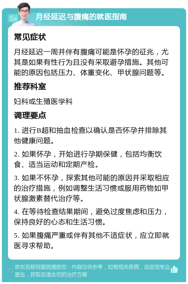 月经延迟与腹痛的就医指南 常见症状 月经延迟一周并伴有腹痛可能是怀孕的征兆，尤其是如果有性行为且没有采取避孕措施。其他可能的原因包括压力、体重变化、甲状腺问题等。 推荐科室 妇科或生殖医学科 调理要点 1. 进行B超和抽血检查以确认是否怀孕并排除其他健康问题。 2. 如果怀孕，开始进行孕期保健，包括均衡饮食、适当运动和定期产检。 3. 如果不怀孕，探索其他可能的原因并采取相应的治疗措施，例如调整生活习惯或服用药物如甲状腺激素替代治疗等。 4. 在等待检查结果期间，避免过度焦虑和压力，保持良好的心态和生活习惯。 5. 如果腹痛严重或伴有其他不适症状，应立即就医寻求帮助。