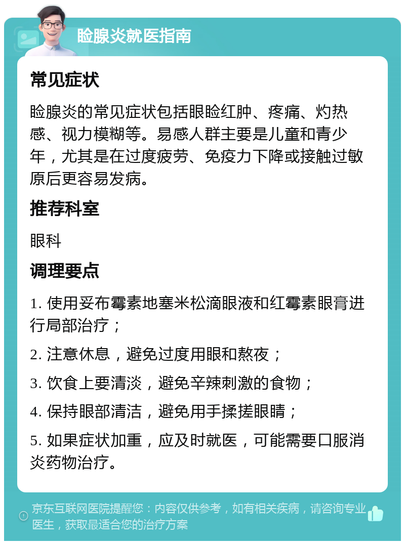 睑腺炎就医指南 常见症状 睑腺炎的常见症状包括眼睑红肿、疼痛、灼热感、视力模糊等。易感人群主要是儿童和青少年，尤其是在过度疲劳、免疫力下降或接触过敏原后更容易发病。 推荐科室 眼科 调理要点 1. 使用妥布霉素地塞米松滴眼液和红霉素眼膏进行局部治疗； 2. 注意休息，避免过度用眼和熬夜； 3. 饮食上要清淡，避免辛辣刺激的食物； 4. 保持眼部清洁，避免用手揉搓眼睛； 5. 如果症状加重，应及时就医，可能需要口服消炎药物治疗。